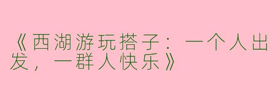 《西湖游玩搭子：一个人出发，一群人快乐》