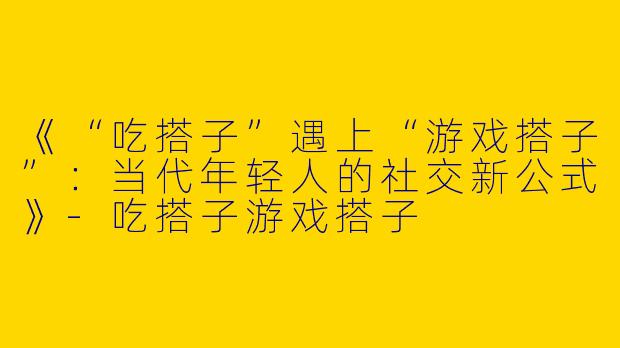《“吃搭子”遇上“游戏搭子”：当代年轻人的社交新公式》-吃搭子游戏搭子