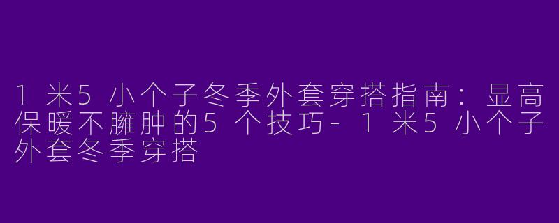 1米5小个子冬季外套穿搭指南：显高保暖不臃肿的5个技巧-1米5小个子外套冬季穿搭