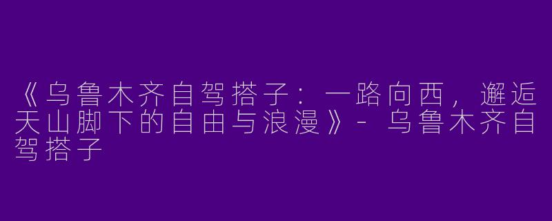 《乌鲁木齐自驾搭子：一路向西，邂逅天山脚下的自由与浪漫》-乌鲁木齐自驾搭子