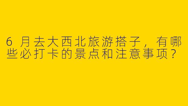 6月去大西北旅游搭子，有哪些必打卡的景点和注意事项？