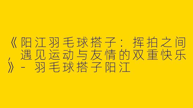 《阳江羽毛球搭子：挥拍之间，遇见运动与友情的双重快乐》-羽毛球搭子阳江