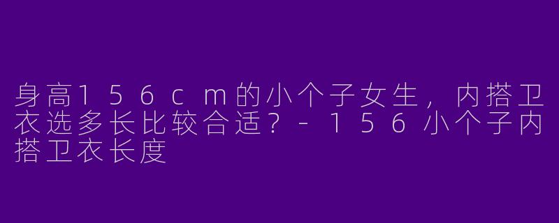 身高156cm的小个子女生，内搭卫衣选多长比较合适？-156小个子内搭卫衣长度