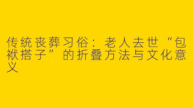传统丧葬习俗：老人去世“包袱搭子”的折叠方法与文化意义