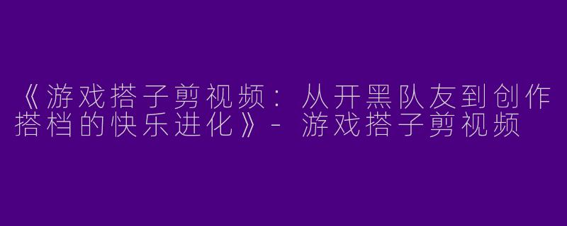 《游戏搭子剪视频：从开黑队友到创作搭档的快乐进化》-游戏搭子剪视频