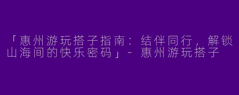 「惠州游玩搭子指南：结伴同行，解锁山海间的快乐密码」-惠州游玩搭子