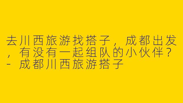 去川西旅游找搭子，成都出发，有没有一起组队的小伙伴？-成都川西旅游搭子