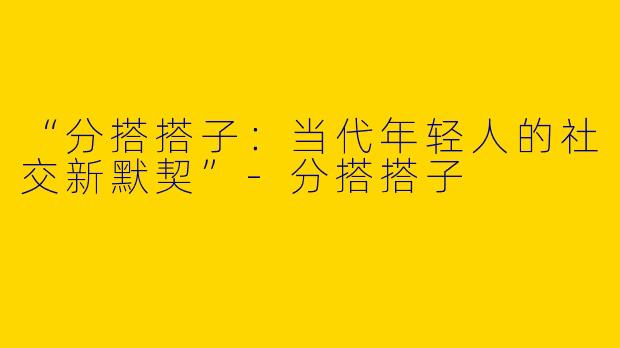 “分搭搭子：当代年轻人的社交新默契”-分搭搭子
