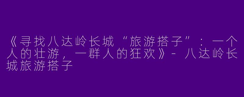 《寻找八达岭长城“旅游搭子”：一个人的壮游，一群人的狂欢》-八达岭长城旅游搭子