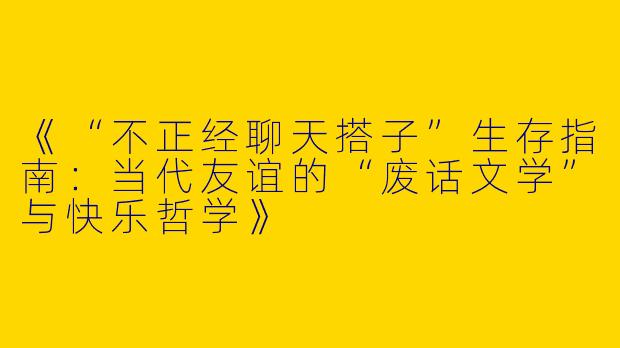 《“不正经聊天搭子”生存指南：当代友谊的“废话文学”与快乐哲学》