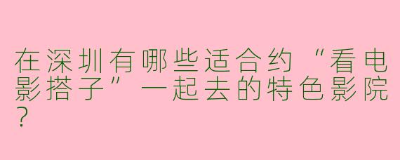 在深圳有哪些适合约“看电影搭子”一起去的特色影院？