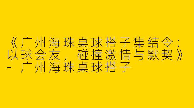 《广州海珠桌球搭子集结令：以球会友，碰撞激情与默契》-广州海珠桌球搭子