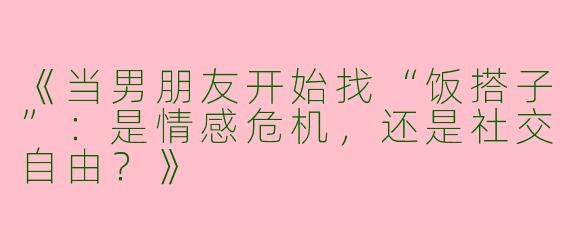 《当男朋友开始找“饭搭子”：是情感危机，还是社交自由？》