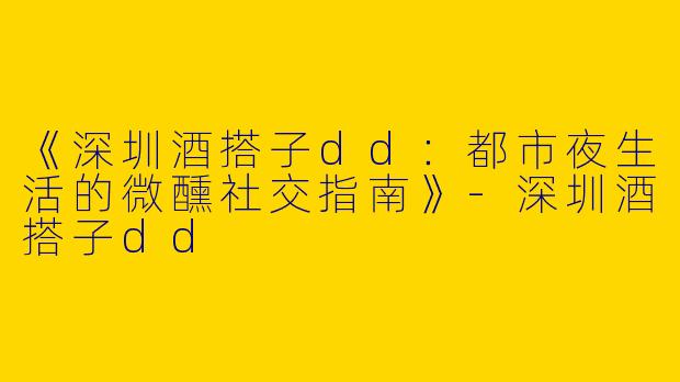 《深圳酒搭子dd：都市夜生活的微醺社交指南》-深圳酒搭子dd