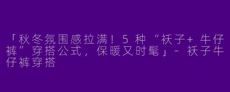 「秋冬氛围感拉满！5种“袄子+牛仔裤”穿搭公式，保暖又时髦」-袄子牛仔裤穿搭
