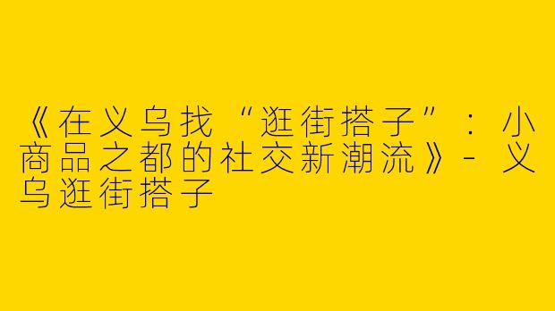《在义乌找“逛街搭子”：小商品之都的社交新潮流》-义乌逛街搭子