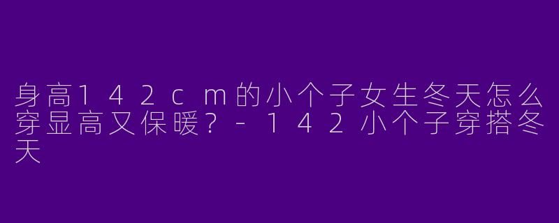 身高142cm的小个子女生冬天怎么穿显高又保暖？-142小个子穿搭冬天