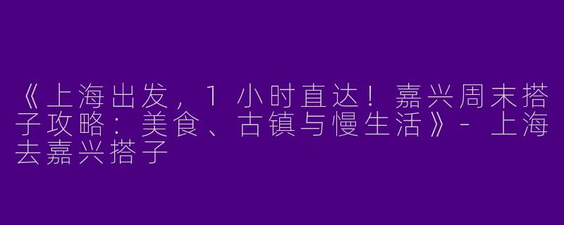 《上海出发，1小时直达！嘉兴周末搭子攻略：美食、古镇与慢生活》-上海去嘉兴搭子