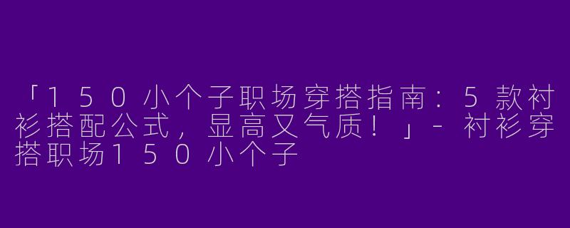 「150小个子职场穿搭指南：5款衬衫搭配公式，显高又气质！」-衬衫穿搭职场150小个子