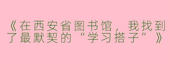 《在西安省图书馆，我找到了最默契的“学习搭子”》