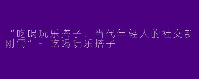“吃喝玩乐搭子：当代年轻人的社交新刚需”-吃喝玩乐搭子