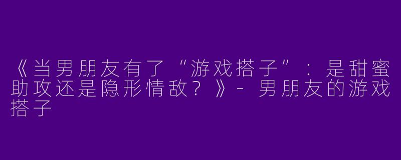 《当男朋友有了“游戏搭子”：是甜蜜助攻还是隐形情敌？》-男朋友的游戏搭子