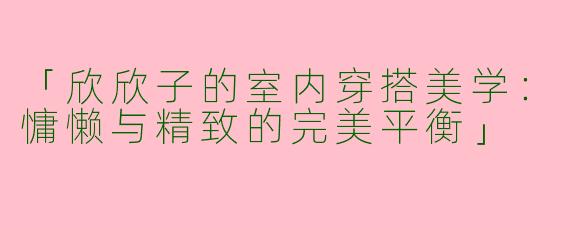 「欣欣子的室内穿搭美学：慵懒与精致的完美平衡」