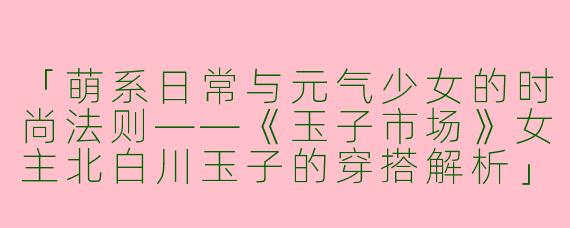 「萌系日常与元气少女的时尚法则——《玉子市场》女主北白川玉子的穿搭解析」