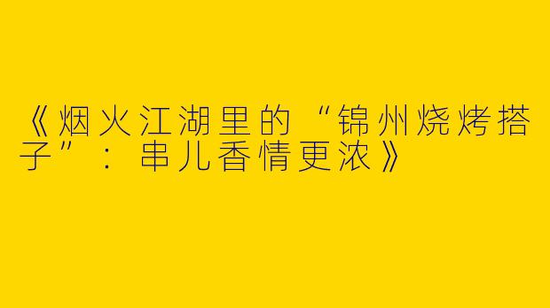 《烟火江湖里的“锦州烧烤搭子”：串儿香情更浓》