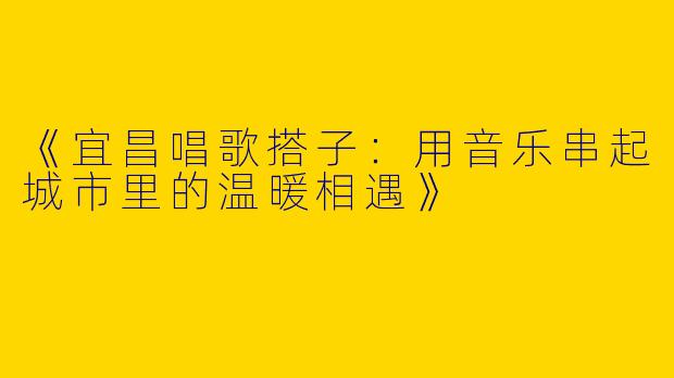 《宜昌唱歌搭子：用音乐串起城市里的温暖相遇》