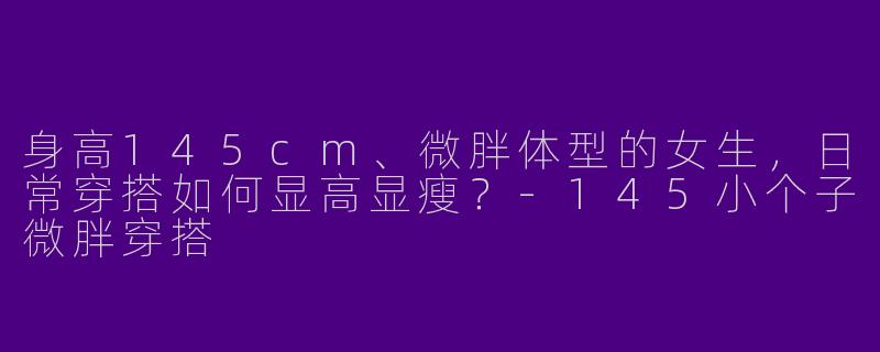 身高145cm、微胖体型的女生，日常穿搭如何显高显瘦？-145小个子微胖穿搭