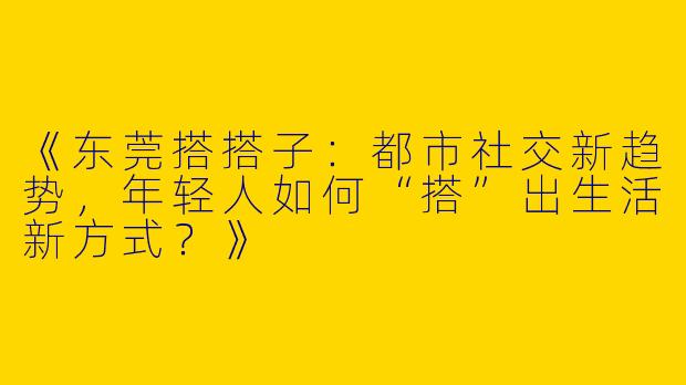 《东莞搭搭子：都市社交新趋势，年轻人如何“搭”出生活新方式？》