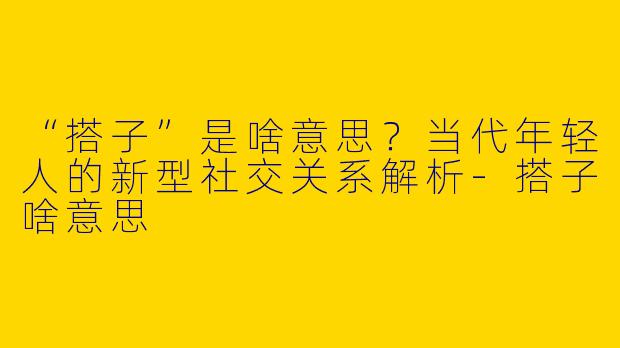 “搭子”是啥意思？当代年轻人的新型社交关系解析-搭子啥意思