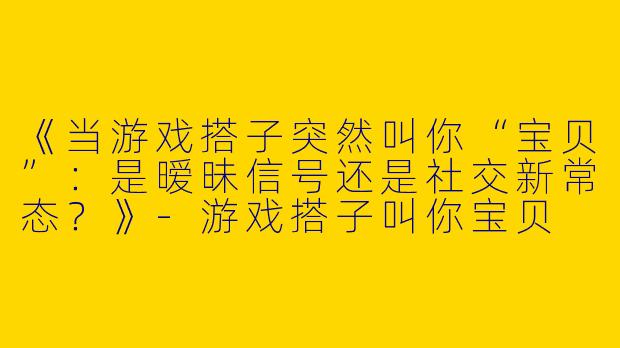 《当游戏搭子突然叫你“宝贝”：是暧昧信号还是社交新常态？》-游戏搭子叫你宝贝