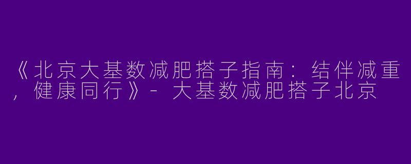 《北京大基数减肥搭子指南：结伴减重，健康同行》-大基数减肥搭子北京