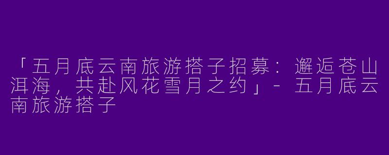 「五月底云南旅游搭子招募：邂逅苍山洱海，共赴风花雪月之约」-五月底云南旅游搭子
