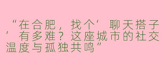 “在合肥，找个‘聊天搭子’有多难？这座城市的社交温度与孤独共鸣”