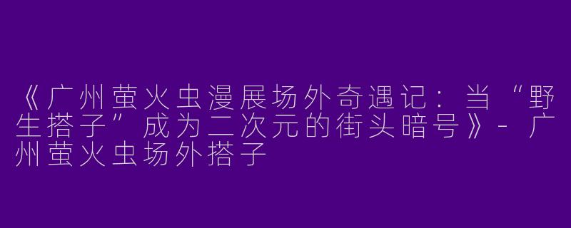 《广州萤火虫漫展场外奇遇记：当“野生搭子”成为二次元的街头暗号》-广州萤火虫场外搭子