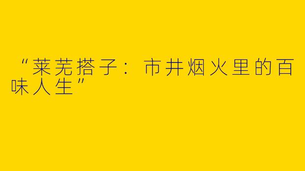 “莱芜搭子：市井烟火里的百味人生”