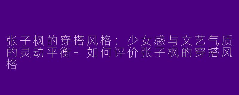 张子枫的穿搭风格：少女感与文艺气质的灵动平衡-如何评价张子枫的穿搭风格
