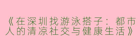 《在深圳找游泳搭子：都市人的清凉社交与健康生活》