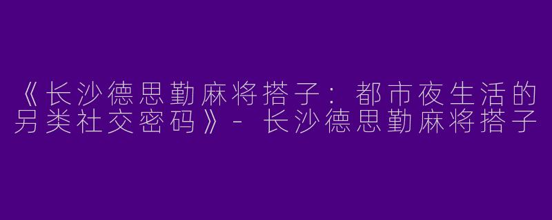 《长沙德思勤麻将搭子：都市夜生活的另类社交密码》-长沙德思勤麻将搭子