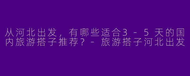 从河北出发，有哪些适合3-5天的国内旅游搭子推荐？-旅游搭子河北出发