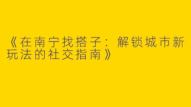 《在南宁找搭子：解锁城市新玩法的社交指南》