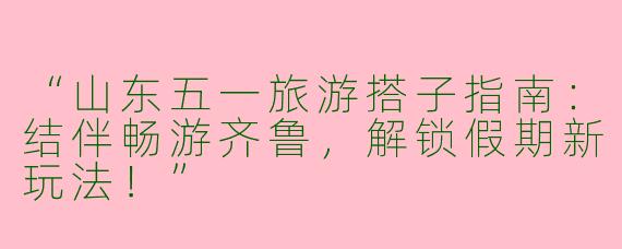 “山东五一旅游搭子指南：结伴畅游齐鲁，解锁假期新玩法！”