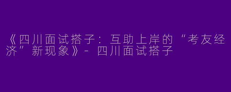《四川面试搭子：互助上岸的“考友经济”新现象》-四川面试搭子