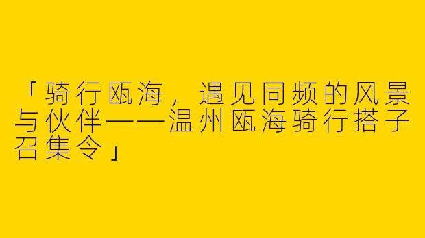 「骑行瓯海，遇见同频的风景与伙伴——温州瓯海骑行搭子召集令」