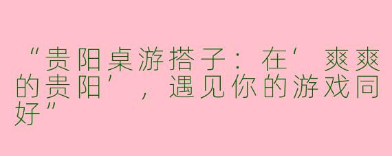 “贵阳桌游搭子：在‘爽爽的贵阳’，遇见你的游戏同好”