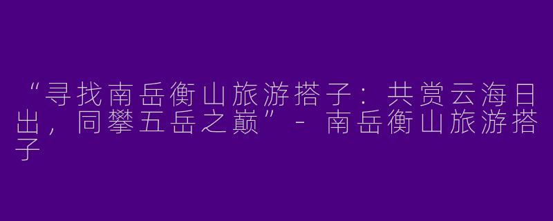 “寻找南岳衡山旅游搭子：共赏云海日出，同攀五岳之巅”-南岳衡山旅游搭子