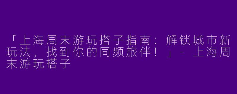 「上海周末游玩搭子指南：解锁城市新玩法，找到你的同频旅伴！」-上海周末游玩搭子